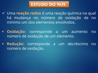  Oxidação: corresponde a um aumento no
número de oxidação de um elemento.
 Uma reação redox é uma reação química na qual
há mudança no número de oxidação de no
mínimo um dos elementos envolvidos.
 Redução: corresponde a um decréscimo no
número de oxidação.
ESTUDO DO NOX
 