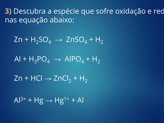 Zn + H2SO4 → ZnSO4 + H2
Al + H3PO4 → AlPO4 + H2
Zn + HCl → ZnCl2 + H2
3) Descubra a espécie que sofre oxidação e red
nas equação abaixo:
Al3+ + Hg → Hg1+ + Al
 