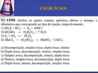 EXERCÍCIOS
3ª) UFPB Analise as quatro reações químicas abaixo e marque a
alternativa que corresponde ao tipo de reação, respectivamente.
1) 8H2S + 8Cl2 → S8 + 16HCl
2) 6H3BO3 → H4B6O11 + 7 H2O
3) P4 + 5O2 → 2P2O5
4) 3BaCl2 + Al2(SO4)3 → 3BaSO4 + 2AlCl3
a) Decomposição, simples troca, dupla troca, síntese
b) Dupla troca, decomposição, síntese, simples troca
c) Simples troca, decomposição, síntese, dupla troca
d) Síntese, simples troca, decomposição, dupla troca
e) Dupla troca, síntese, decomposição, simples troca

 