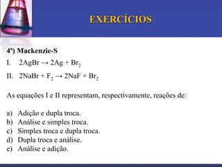 EXERCÍCIOS
4ª) Mackenzie-S
I.

2AgBr → 2Ag + Br2

II. 2NaBr + F2 → 2NaF + Br2
As equações I e II representam, respectivamente, reações de:

a)
b)
c)
d)
e)

Adição e dupla troca.
Análise e simples troca.
Simples troca e dupla troca.
Dupla troca e análise.
Análise e adição.

 