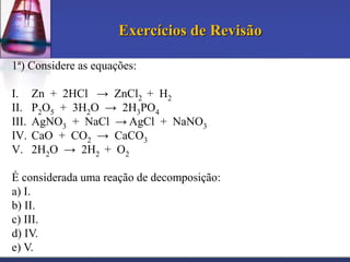 Exercícios de Revisão
1ª) Considere as equações:
I.
II.
III.
IV.
V.

Zn + 2HCl → ZnCl2 + H2
P2O5 + 3H2O → 2H3PO4
AgNO3 + NaCl → AgCl + NaNO3
CaO + CO2 → CaCO3
2H2O → 2H2 + O2

É considerada uma reação de decomposição:
a) I.
b) II.
c) III.
d) IV.
e) V.

 