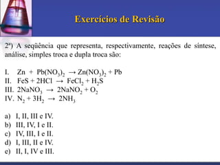 Exercícios de Revisão
2ª) A seqüência que representa, respectivamente, reações de síntese,
análise, simples troca e dupla troca são:
I.
II.
III.
IV.

Zn + Pb(NO3)2 → Zn(NO3)2 + Pb
FeS + 2HCl → FeCl2 + H2S
2NaNO3 → 2NaNO2 + O2
N2 + 3H2 → 2NH3

a)
b)
c)
d)
e)

I, II, III e IV.
III, IV, I e II.
IV, III, I e II.
I, III, II e IV.
II, I, IV e III.

 