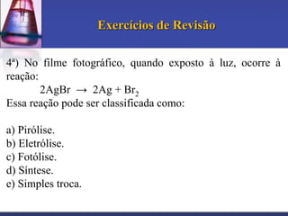 Exercícios de Revisão
4ª) No filme fotográfico, quando exposto à luz, ocorre à
reação:
2AgBr → 2Ag + Br2
Essa reação pode ser classificada como:

a) Pirólise.
b) Eletrólise.
c) Fotólise.
d) Síntese.
e) Simples troca.

 