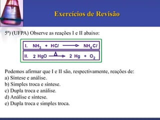 Exercícios de Revisão
5ª) (UFPA) Observe as reações I e II abaixo:

Podemos afirmar que I e II são, respectivamente, reações de:
a) Síntese e análise.
b) Simples troca e síntese.
c) Dupla troca e análise.
d) Análise e síntese.
e) Dupla troca e simples troca.

 