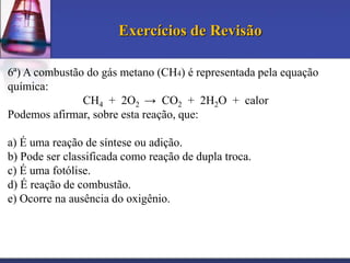 Exercícios de Revisão
6ª) A combustão do gás metano (CH4) é representada pela equação
química:
CH4 + 2O2 → CO2 + 2H2O + calor
Podemos afirmar, sobre esta reação, que:
a) É uma reação de síntese ou adição.
b) Pode ser classificada como reação de dupla troca.
c) É uma fotólise.
d) É reação de combustão.
e) Ocorre na ausência do oxigênio.

 