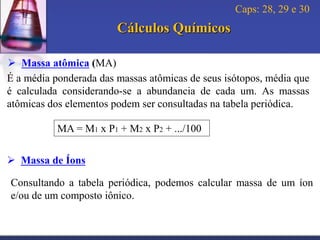 Caps: 28, 29 e 30

Cálculos Químicos
 Massa atômica (MA)
É a média ponderada das massas atômicas de seus isótopos, média que
é calculada considerando-se a abundancia de cada um. As massas
atômicas dos elementos podem ser consultadas na tabela periódica.
MA = M1 x P1 + M2 x P2 + .../100

 Massa de Íons
Consultando a tabela periódica, podemos calcular massa de um íon
e/ou de um composto iônico.

 