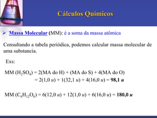 Cálculos Químicos
 Massa Molecular (MM): é a soma da massa atômica
Consultando a tabela periódica, podemos calcular massa molecular de
uma substancia.
Exs:

MM (H2SO4) = 2(MA do H) + (MA do S) + 4(MA do O)
= 2(1,0 u) + 1(32,1 u) + 4(16,0 u) = 98,1 u
MM (C6H12O6) = 6(12,0 u) + 12(1,0 u) + 6(16,0 u) = 180,0 u

 
