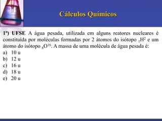 Cálculos Químicos
1ª) UFSE A água pesada, utilizada em alguns reatores nucleares é
constituída por moléculas formadas por 2 átomos do isótopo 1H2 e um
átomo do isótopo 8O16. A massa de uma molécula de água pesada é:
a) 10 u
b) 12 u
c) 16 u
d) 18 u
e) 20 u

 
