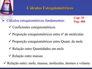 Cálculos Estequiométricos
 Cálculos estequiométricos fundamentais

Cap: 35
Pag: 480

 Coeficientes estequiométricos
 Proporção estequiométricos entre nº de moléculas
 Proporção estequiométricos entre Quant. de mols
 Relação entre Quantidades em mols
 Relação entre massas
 Relação entre: mols, massas, moléculas, átomos e volume

 