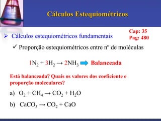 Cálculos Estequiométricos
 Cálculos estequiométricos fundamentais

Cap: 35
Pag: 480

 Proporção estequiométricos entre nº de moléculas
1N2 + 3H2 → 2NH3

Balanceada

Está balanceada Quais os valores dos coeficiente e
proporção moleculares

a) O2 + CH4 → CO2 + H2O
b) CaCO3 → CO2 + CaO

 