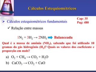 Cálculos Estequiométricos
 Cálculos estequiométricos fundamentais

Cap: 35
Pag: 480

 Relação entre massas
1N2 + 3H2 → 2NH3

Balanceada

Qual é a massa de amônia (NH3), sabendo que foi utilizado 10
gramas do gás hidrogênio (H2) Quais os valores dos coeficiente e
proporção em mols

a) O2 + CH4 → CO2 + H2O

b) CaCO3 → CO2 + CaO

 