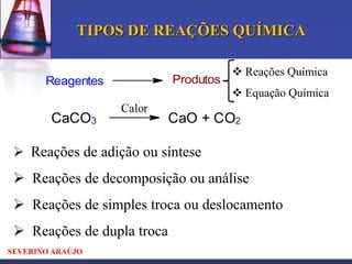 TIPOS DE REAÇÕES QUÍMICA
Produtos

Reagentes

CaCO3

 Reações Química
 Equação Química

Calor

CaO + CO2

 Reações de adição ou síntese

 Reações de decomposição ou análise
 Reações de simples troca ou deslocamento
 Reações de dupla troca
SEVERINO ARAÚJO

 