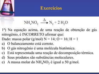 Exercícios

1ª) Na equação acima, de uma reação de obtenção de gás
nitrogênio, é INCORRETO afirmar que:
Dado: massa polar (g/mol) N = 14; O = 16; H = 1
a) O balanceamento está correto.
b) O gás nitrogênio é uma molécula biatômica.
c) Está representada uma reação de decomposição térmica.
d) Seus produtos são substâncias moleculares.
e) A massa molar do NH4NO2 é igual a 50 g/mol.

 