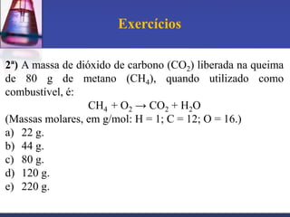 Exercícios
2ª) A massa de dióxido de carbono (CO2) liberada na queima
de 80 g de metano (CH4), quando utilizado como
combustível, é:
CH4 + O2 → CO2 + H2O
(Massas molares, em g/mol: H = 1; C = 12; O = 16.)
a) 22 g.
b) 44 g.
c) 80 g.
d) 120 g.
e) 220 g.

 
