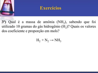 Exercícios
3ª) Qual é a massa de amônia (NH3), sabendo que foi
utilizado 10 gramas do gás hidrogênio (H2) Quais os valores
dos coeficiente e proporção em mols
H2 + N2 → NH3

 