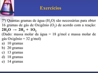 Exercícios
7ª) Quantas gramas de água (H2O) são necessárias para obter
16 gramas de gás de Oxigênio (O2) de acordo com a reação:
2H2O → 2H2 + 1O2
(Dado: massa molar da água = 18 g/mol e massa molar de
gás Oxigênio = 32 g/mol)
a) 10 gramas
b) 20 gramas
c) 13 gramas
d) 18 gramas
e) 14 gramas

 