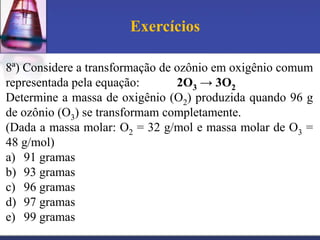 Exercícios
8ª) Considere a transformação de ozônio em oxigênio comum
representada pela equação:
2O3 → 3O2
Determine a massa de oxigênio (O2) produzida quando 96 g
de ozônio (O3) se transformam completamente.
(Dada a massa molar: O2 = 32 g/mol e massa molar de O3 =
48 g/mol)
a) 91 gramas
b) 93 gramas
c) 96 gramas
d) 97 gramas
e) 99 gramas

 