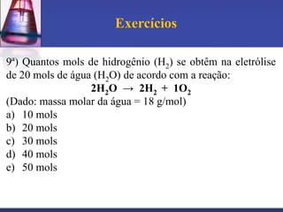 Exercícios
9ª) Quantos mols de hidrogênio (H2) se obtêm na eletrólise
de 20 mols de água (H2O) de acordo com a reação:
2H2O → 2H2 + 1O2
(Dado: massa molar da água = 18 g/mol)
a) 10 mols
b) 20 mols
c) 30 mols
d) 40 mols
e) 50 mols

 