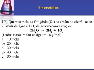 Exercícios
10ª) Quantos mols de Oxigênio (O2) se obtêm na eletrólise de
20 mols de água (H2O) de acordo com a reação:
2H2O → 2H2 + 1O2
(Dado: massa molar da água = 18 g/mol)
a) 10 mols
b) 20 mols
c) 30 mols
d) 40 mols
e) 50 mols

 