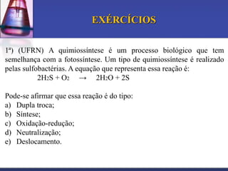 EXÉRCÍCIOS
1ª) (UFRN) A quimiossíntese é um processo biológico que tem
semelhança com a fotossíntese. Um tipo de quimiossíntese é realizado
pelas sulfobactérias. A equação que representa essa reação é:
2H2S + O2 → 2H2O + 2S
Pode-se afirmar que essa reação é do tipo:
a) Dupla troca;
b) Síntese;
c) Oxidação-redução;
d) Neutralização;
e) Deslocamento.

 