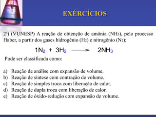 EXÉRCÍCIOS
2ª) (VUNESP) A reação de obtenção de amônia (NH3), pelo processo
Haber, a partir dos gases hidrogênio (H2) e nitrogênio (N2);

1N2 + 3H2

2NH3

Pode ser classificada como:
a)
b)
c)
d)
e)

Reação de análise com expansão de volume.
Reação de síntese com contração de volume.
Reação de simples troca com liberação de calor.
Reação de dupla troca com liberação de calor.
Reação de óxido-redução com expansão de volume.

 