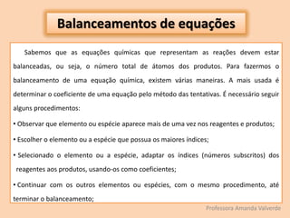 Sabemos que as equações químicas que representam as reações devem estar
balanceadas, ou seja, o número total de átomos dos produtos. Para fazermos o
balanceamento de uma equação química, existem várias maneiras. A mais usada é
determinar o coeficiente de uma equação pelo método das tentativas. É necessário seguir
alguns procedimentos:
• Observar que elemento ou espécie aparece mais de uma vez nos reagentes e produtos;
• Escolher o elemento ou a espécie que possua os maiores índices;
• Selecionado o elemento ou a espécie, adaptar os índices (números subscritos) dos
reagentes aos produtos, usando-os como coeficientes;
• Continuar com os outros elementos ou espécies, com o mesmo procedimento, até
terminar o balanceamento;
Balanceamentos de equações
Professora Amanda Valverde
 