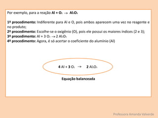 Por exemplo, para a reação Al + O2 Al2O3
1º procedimento: Indiferente para Al e O, pois ambos aparecem uma vez no reagente e
no produto;
2º procedimento: Escolhe-se o oxigênio (O), pois ele possui os maiores índices (2 e 3);
3º procedimento: Al + 3 O2 2 Al2O3
4º procedimento: Agora, é só acertar o coeficiente do alumínio (Al)
Equação balanceada
Professora Amanda Valverde
4 Al + 3 O2 2 Al2O3
 
