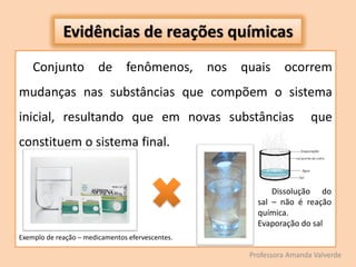 Evidências de reações químicas
Conjunto de fenômenos, nos quais ocorrem
mudanças nas substâncias que compõem o sistema
inicial, resultando que em novas substâncias que
constituem o sistema final.
Exemplo de reação – medicamentos efervescentes.
Professora Amanda Valverde
Dissolução do
sal – não é reação
química.
Evaporação do sal
 