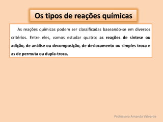 As reações químicas podem ser classificadas baseando-se em diversos
critérios. Entre eles, vamos estudar quatro: as reações de síntese ou
adição, de análise ou decomposição, de deslocamento ou simples troca e
as de permuta ou dupla-troca.
Os tipos de reações químicas
Professora Amanda Valverde
 