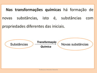 Professora Amanda Valverde
Nas transformações químicas há formação de
novas substâncias, isto é, substâncias com
propriedades diferentes das iniciais.
Transformação
Química
Novas substâncias
Substâncias
 