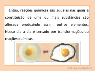 Então, reações químicas são aquelas nas quais a
constituição de uma ou mais substâncias são
alterada produzindo assim, outros elementos.
Nosso dia a dia é cercado por transformações ou
reações químicas.
Professora Amanda Valverde
 