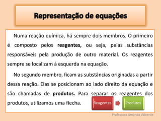 Numa reação química, há sempre dois membros. O primeiro
é composto pelos reagentes, ou seja, pelas substâncias
responsáveis pela produção de outro material. Os reagentes
sempre se localizam à esquerda na equação.
No segundo membro, ficam as substâncias originadas a partir
dessa reação. Elas se posicionam ao lado direito da equação e
são chamadas de produtos. Para separar os reagentes dos
produtos, utilizamos uma flecha.
Professora Amanda Valverde
 