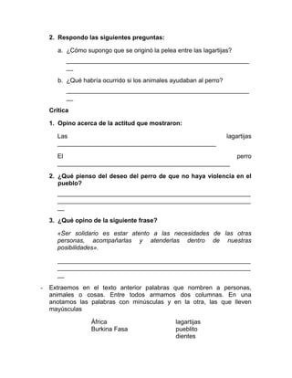 2. Respondo las siguientes preguntas:
a. ¿Cómo supongo que se originó la pelea entre las lagartijas?
_____________________________________________________
__
b. ¿Qué habría ocurrido si los animales ayudaban al perro?
_____________________________________________________
__
Crítica
1. Opino acerca de la actitud que mostraron:
Las lagartijas
______________________________________________
El perro
__________________________________________________
2. ¿Qué pienso del deseo del perro de que no haya violencia en el
pueblo?
________________________________________________________
________________________________________________________
__
3. ¿Qué opino de la siguiente frase?
«Ser solidario es estar atento a las necesidades de las otras
personas, acompañarlas y atenderlas dentro de nuestras
posibilidades».
________________________________________________________
________________________________________________________
__
- Extraemos en el texto anterior palabras que nombren a personas,
animales o cosas. Entre todos armamos dos columnas. En una
anotamos las palabras con minúsculas y en la otra, las que lleven
mayúsculas
África lagartijas
Burkina Fasa pueblito
dientes
 