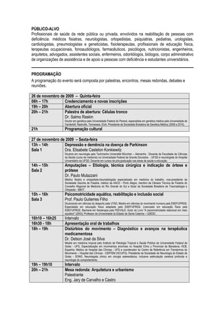 PÚBLICO-ALVO
Profissionais de saúde da rede pública ou privada, envolvidos na reabilitação de pessoas com
deficiência: médicos fisiatras, neurologistas, ortopedistas, psiquiatras, pediatras, urologistas,
cardiologistas, pneumologistas e geneticistas, fisioterapeutas, profissionais de educação física,
terapeutas ocupacionais, fonoaudiólogos, farmacêuticos, psicólogos, nutricionistas, engenheiros,
arquitetos, advogados, assistentes sociais, enfermeiros, odontólogos, biólogos, corpo administrativo
de organizações de assistência e de apoio a pessoas com deficiência e estudantes universitários.


PROGRAMAÇÃO
A programação do evento será composta por palestras, encontros, mesas redondas, debates e
reuniões.

26 de novembro de 2009 – Quinta-feira
08h – 17h        Credenciamento e novas inscrições
19h – 20h        Abertura oficial
20h – 21h        Palestra de abertura: Células tronco
                 Dr. Salmo Raskin
                    Doutor em genética pela Universidade Federal do Paraná, especialista em genética médica pela Universidade de
                    Vanderbilt, Nashville, Tennessee, EUA. Presidente da Sociedade Brasileira de Genética Médica (2008 a 2010).
21h                 Programação cultural

27 de novembro de 2009 – Sexta-feira
13h – 14h        Depressão e demência na doença de Parkinson
Sala 1           Dra. Elisabete Castelon Konkiewitz
                    Doutora em neurologia pela Technische Universität München – Alemanha . Docente da Faculdade de Ciências
                    da Saúde (curso de medicina) na Universidade Federal da Grande Dourados - UFGD e neurologista do Hospital
                    Universitário da UFGD. Docente em cursos de pós-graduação nas áreas de saúde e educação.
14h – 15h           Amputações – Etiologia, técnica cirúrgica e indicação de órtese e
Sala 2              prótese
                    Dr. Paulo Mulazzani
                    Médico fisiatra e ortopedista-traumatologista especializado em medicina do trabalho, vice-presidente da
                    Sociedade Gaúcha de Fisiatria, médico da AACD - Porto Alegre, membro da Câmara Técnica de Fisiatria do
                    Conselho Regional de Medicina do Rio Grande do Sul e titular da Sociedade Brasileira de Traumatologia e
                    Ortopedia - SBOT.
15h – 16h           Psicomotricidade aquática, reabilitação e inclusão social
Sala 3              Prof. Paulo Gutierres Filho
                    Doutorando em ciências do desporto pela UTAD, Mestre em ciências do movimento humano pela ESEF/UFRGS.
                    Especialista em educação física adaptada pela ESEF/UFRGS. Licenciado em educação física pela
                    ESEF/UFRGS. Bacharel em fisioterapia pela FEEVALE; Autor do Livro "A psicomotricidade relacional em meio
                    aquático" (2003); Professor da Universidade do Estado de Santa Catarina – UDESC.
16h10 – 16h25       Intervalo
16h30 - 18h         Apresentação oral de trabalhos
18h – 19h           Distúrbios do movimento – Diagnóstico e avanços na terapêutica
                    medicamentosa
                    Dr. Delson José da Silva
                    Mestre em medicina tropical pelo Instituto de Patologia Tropical e Saúde Pública da Universidade Federal de
                    Goiás - UFG. Especialização em movimentos anormais no Hospital Clínic y Provincial de Barcelona, HCB,
                    Espanha. Médico do Hospital das Clínicas - UFG e coordenador do Centro de Referência em Transtornos do
                    Movimento – Hospital das Clínicas - CERTEM (HC/UFG). Presidente da Sociedade de Neurologia do Estado de
                    Goiás - SONG. Neurologista clínico em cirurgia estereotáxica, inclusive estimulação cerebral profunda e
                    neurologia do comportamento.
19h – 19h10         Intervalo
20h – 21h           Mesa redonda: Arquitetura e urbanismo
                    Palestrante
                    Eng. Jary de Carvalho e Castro
 