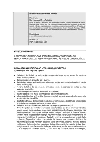 deficiência no mercado de trabalho

                   Palestrante
                   Dra. Linamara Rizzo Battistella
                   Doutora em medicina – Reumatologia, pela Universidade de São Paulo. Docente do departamento de medicina
                   legal, ética médica, medicina social e do trabalho da Faculdade de Medicina da Universidade de São Paulo.
                   Autora de 142 artigos completos publicados em periódicos nacionais e internacionais, 7 livros e 37 capítulos de
                   outros livros. Presidente honorária da Sociedade Internacional de Medicina Física e de Reabilitação - ISPRM,
                   2009. Atual secretária de estado dos direitos da pessoa com deficiência do Governo do Estado de São Paulo.


                   Debatedores
                   A serem definidos pela comissão organizadora.

                   Moderadora
                   Profª. Lígia Baruki Melo



EVENTOS PARALELOS

II SIMPÓSIO DE NEUROCIÊNCIA E REABILITAÇÃO EM MATO GROSSO DO SUL
I ENCONTRO NACIONAL DAS ASSOCIAÇÕES DE APOIO ÀS PESSOAS COM DEFICIÊNCIA



NORMAS PARA APRESENTAÇÃO DE TRABALHOS CIENTÍFICOS
Apresentação oral, em painel e pôster

  Cada inscrição dá direito ao envio de dois resumos, desde que um dos autores dos trabalhos
  esteja inscrito no evento.
  Os resumos devem apresentar até 4 autores.
  Os trabalhos apenas serão aceitos se pelo menos um dos autores estiver inscrito no evento
  com a inscrição paga.
  Somente trabalhos de pesquisa não-publicados ou não-apresentado em outros eventos
  podem ser submetidos.
  A data limite para a submissão de resumos é 23/10/2009.
  O autor receberá por e-mail a confirmação de recebimento do resumo.
  A Comissão Científica, após análise do resumo, enviará resposta por e-mail sobre seu aceite
  ou não, até o dia 29/10/2009.
  No ato de submissão de resumos o(s) autor(es) deve(m) indicar a categoria de apresentação
  do trabalho: apresentação oral ou na forma de painel.
  Não serão aceitos trabalhos não conclusivos na categoria apresentação oral.
  O trabalho poderá ser incluído em uma das áreas temáticas (as áreas temáticas indicadas
  servem apenas como orientação e não como restrição) seguintes: Impacto psicológico nas
  doenças genéticas; Amputações: etiologia, técnica cirúrgica e indicação de órtese e prótese;
  Atividade física na pessoa com doenças neuromusculares; Terapêutica medicamentosa no
  tratamento dos distúrbios do movimento; Avaliação funcional em pacientes com espasticidade
  e distonia; Diagnóstico clínico e laboratorial de doenças que provocam distúrbios do
  movimento (doença de Parkinson, esclerose lateral amiotrófica, esclerose múltipla, distrofia
  miotônica de Steinert, distrofias musculares do tipo cinturas, distrofia muscular do tipo fácio-
  escápulo-umeral, distrofia muscular de Becker e Duchenne, ataxias espinocerebelares tipos
  1, 2, 3 (doença de Machado-Joseph), 7, 10 e ataxia de Friedreich, coréia de Huntington,
 