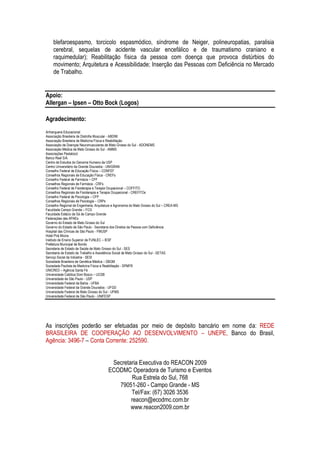 blefaroespasmo, torcicolo espasmódico, síndrome de Neiger, polineuropatias, paralisia
     cerebral, sequelas de acidente vascular encefálico e de traumatismo craniano e
     raquimedular); Reabilitação física da pessoa com doença que provoca distúrbios do
     movimento; Arquitetura e Acessibilidade; Inserção das Pessoas com Deficiência no Mercado
     de Trabalho.


Apoio:
Allergan – Ipsen – Otto Bock (Logos)

Agradecimento:
Anhanguera Educacional
Associação Brasileira de Distrofia Muscular - ABDIM
Associação Brasileira de Medicina Física e Reabilitação
Associação de Doenças Neuromusculares de Mato Grosso do Sul - ADONEMS
Associação Médica de Mato Grosso do Sul - AMMS
Associações Pestalozzi
Banco Real S/A.
Centro de Estudos do Genoma Humano da USP
Centro Universitário da Grande Dourados - UNIGRAN
Conselho Federal de Educação Física – CONFEF
Conselhos Regionais de Educação Física - CREFs
Conselho Federal de Farmácia – CFF
Conselhos Regionais de Farmácia - CRFs
Conselho Federal de Fisioterapia e Terapia Ocupacional – COFFITO
Conselhos Regionais de Fisioterapia e Terapia Ocupacional - CREFITOs
Conselho Federal de Psicologia – CFP
Conselhos Regionais de Psicologia – CRPs
Conselho Regional de Engenharia, Arquitetura e Agronomia do Mato Grosso do Sul – CREA-MS
Faculdade Campo Grande – FCG
Faculdade Estácio de Sá de Campo Grande
Federações das APAEs
Governo do Estado de Mato Grosso do Sul
Governo do Estado de São Paulo - Secretaria dos Direitos da Pessoa com Deficiência
Hospital das Clínicas de São Paulo - FMUSP
Hotel Pirá Miúna
Instituto de Ensino Superior da FUNLEC – IESF
Prefeitura Municipal de Bonito
Secretaria de Estado de Saúde de Mato Grosso do Sul - SES
Secretaria de Estado de Trabalho e Assistência Social de Mato Grosso do Sul - SETAS
Serviço Social da Indústria - SESI
Sociedade Brasileira de Genética Médica – SBGM
Sociedade Paulista de Medicina Física e Reabilitação - SPMFR
UNICRED – Agência Santa Fé
Universidade Católica Dom Bosco – UCDB
Universidade de São Paulo - USP
Universidade Federal da Bahia - UFBA
Universidade Federal da Grande Dourados - UFGD
Universidade Federal de Mato Grosso do Sul - UFMS
Universidade Federal de São Paulo - UNIFESP




As inscrições poderão ser efetuadas por meio de depósito bancário em nome da: REDE
BRASILEIRA DE COOPERAÇÃO AO DESENVOLVIMENTO – UNEPE, Banco do Brasil,
Agência: 3496-7 – Conta Corrente: 252590.


                                          Secretaria Executiva do REACON 2009
                                         ECODMC Operadora de Turismo e Eventos
                                                  Rua Estrela do Sul, 768
                                            79051-260 - Campo Grande - MS
                                                 Tel/Fax: (67) 3026 3536
                                                 reacon@ecodmc.com.br
                                                 www.reacon2009.com.br
 
