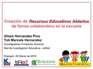 Ulises Hernandez Pino
Yoli Marcela Hernandez
Investigadores Fundación Karisma
Red de Investigación Educativa – ieRed
Popayán, 20 Marzo de 2015
Creación de Recursos Educativos AbiertosRecursos Educativos Abiertos
de forma colaborativa en la escuela
 