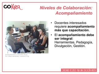 Niveles de Colaboración:
Acompañamiento
• Docentes interesados
requiere acompañamiento
más que capacitación.
• El acompañamiento debe
ser integral:
Herramientas, Pedagogía,
Divulgación, Gestión.
Acompañamiento a docentes (2014)
Por: Ulises Hernandez. Licencia CC By
 