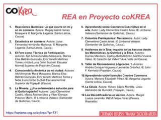 REA en Proyecto coKREA
1. Reacciones Químicas: Lo que ocurre en mi y
en mi contexto. Autora: Magaly Astrid Henao
Mosquera IE Margarita Legarda (Santa Leticia,
Cauca).
2. Estadística en contexto. Autora: Luisa
Fernanda Hernández Barbosa. IE Margarita
Legarda (Santa Leticia, Cauca).
3. El Foro como Técnica de Participación.
Autores: Alid Armando Mera Mosquera, Blanca
Elsa Beltrán Quinayás, Edy Yaneth Martínez
Torres y Nidia Lucía Girón Bucheli. Escuela
Normal Superior de Popayán (Cauca).
4. Conociendo la dinámica de mi ciudad. Autores:
Alid Armando Mera Mosquera, Blanca Elsa
Beltrán Quinayás, Edy Yaneth Martínez Torres y
Nidia Lucía Girón Bucheli Escuela Normal
Superior de Popayán (Cauca).
5. La Minería: ¿Una enfermedad o solución para
el Quilichagüeño? Autores: Lady Clementine
Castro, Marco Antonio Mina y Yilver Enrique
Polanco Marín. IE Limbania Velasco (Santander
de Quilichao, Cauca).
6. Aprendiendo sobre Geometría Descriptiva en el
arte. Autor: Lady Clementine Castro Arias. IE Limbania
Velasco (Santander de Quilichao, Cauca).
7. Colombia Prehispánica: Tierradentro. Autor: Lady
Clementine Castro Arias. IE Limbania Velasco
(Santander de Quilichao, Cauca).
8. Hablemos de la Tata: Impacto de las basuras desde
las Matemáticas, la Química y la Ética. Autores:
Dumas Manzano, Carlos Abel Martínez, Martha Viviana
Vélez. IE Carazón del Valle (Tuluá, Valle del Cauca).
9. Taller de Razonamiento Lógico No. 1. Autores:
Andrés Enrique Noguera y Leonardo Ordoñez. IE John
F. Kennedy (Popayán, Cauca).
10.Aprendiendo sobre licencias Creative Commons.
Autora: Mariana Elizabeth Pérez. IE Margarita Legarda
(Santa Leticia, Cauca).
11.La Célula. Autora: Yorlani Sáenz Montilla. Liceo
Alehandro de Humoldt (Popayán, Cauca)
12.Los Decodificadores en Accion. Autora: Margot
Loaiza Jaramillo. INEM Felipe Pérez (Pereira,
Risaralda)
https://karisma.org.co/cokrea/?p=731
 