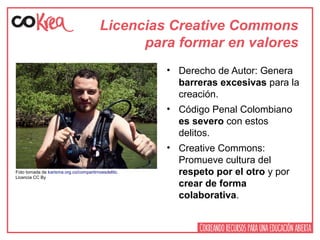 Licencias Creative Commons
para formar en valores
• Derecho de Autor: Genera
barreras excesivas para la
creación.
• Código Penal Colombiano
es severo con estos
delitos.
• Creative Commons:
Promueve cultura del
respeto por el otro y por
crear de forma
colaborativa.
Foto tomada de karisma.org.co/compartirnoesdelito.
Licencia CC By
 