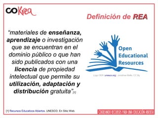 Definición de REAREA
“materiales de enseñanza,
aprendizaje o investigación
que se encuentran en el
dominio público o que han
sido publicados con una
licencia de propiedad
intelectual que permite su
utilización, adaptación y
distribución gratuita”[1]
Logo OER (unesco.org). Jonathas Mello. CC By
[1] Recursos Educativos Abiertos. UNESCO. En Sitio Web.
 