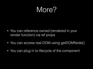 More?
• You can reference owned (rendered in your
render function) via ref props
• You can access real DOM using getDOMNode()
• You can plug in to lifecycle of the component
 
