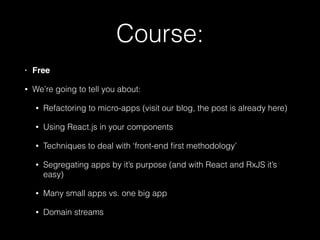 Course:
• Free!
• We’re going to tell you about:
• Refactoring to micro-apps (visit our blog, the post is already here)
• Using React.js in your components
• Techniques to deal with ‘front-end ﬁrst methodology’
• Segregating apps by it’s purpose (and with React and RxJS it’s
easy)
• Many small apps vs. one big app
• Domain streams
 
