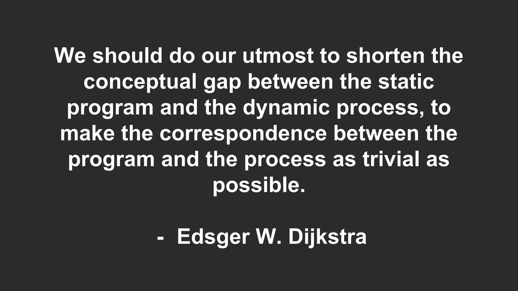 We should do our utmost to shorten the
conceptual gap between the static
program and the dynamic process, to
make the correspondence between the
program and the process as trivial as
possible.
- Edsger W. Dijkstra