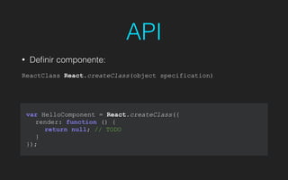 API
• Deﬁnir componente:
!
ReactClass React.createClass(object specification)
var HelloComponent = React.createClass({
render: function () {
return null; // TODO
}
});
 