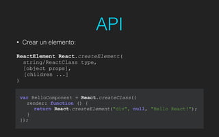API
• Crear un elemento:
!
ReactElement React.createElement(
string/ReactClass type,
[object props],
[children ...]
)
var HelloComponent = React.createClass({
render: function () {
return React.createElement("div", null, "Hello React!");
}
});
 