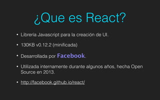 ¿Que es React?
• Librería Javascript para la creación de UI.
• 130KB v0.12.2 (miniﬁcada)
• Desarrollada por Facebook.
• Utilizada internamente durante algunos años, hecha Open
Source en 2013.
• http://facebook.github.io/react/
 