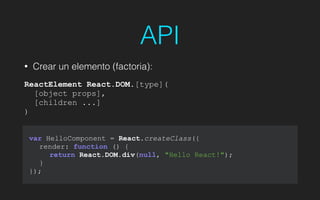 API
• Crear un elemento (factoria):
!
ReactElement React.DOM.[type](
[object props],
[children ...]
)
var HelloComponent = React.createClass({
render: function () {
return React.DOM.div(null, "Hello React!");
}
});
 