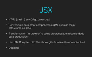 JSX
• HTML (casi…) en código Javascript
• Conveniente para crear componentes (XML expresa mejor
estructuras en árbol)
• Transformación “in-browser” o como preprocesado (recomendado
para producción)
• Live JSX Compiler: http://facebook.github.io/react/jsx-compiler.html
• Opcional
 