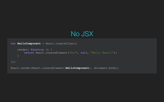 var HelloComponent = React.createClass({
render: function () {
return React.createElement("div", null, "Hello React!");
}
});
!
React.render(React.createElement(HelloComponent), document.body);
No JSX
 